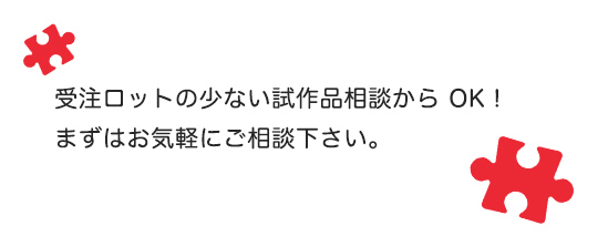 受注ロットの少ない試作品相談から OK!まずはお気軽にご相談下さい。